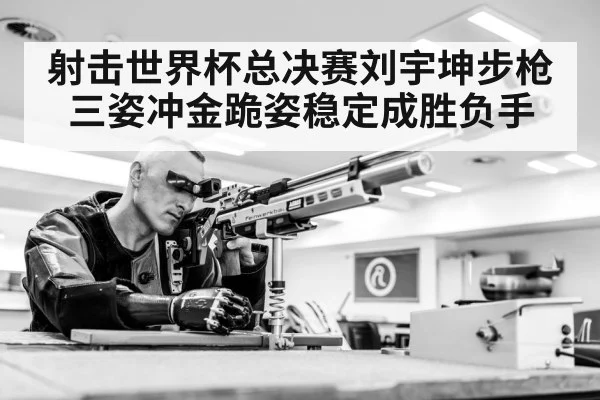射击世界杯总决赛刘宇坤步枪三姿冲金跪姿稳定成胜负手