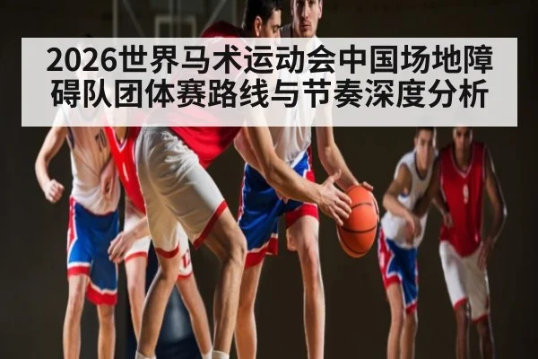 2026世界马术运动会中国场地障碍队团体赛路线与节奏深度分析