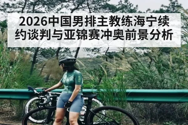 2026中国男排主教练海宁续约谈判与亚锦赛冲奥前景分析