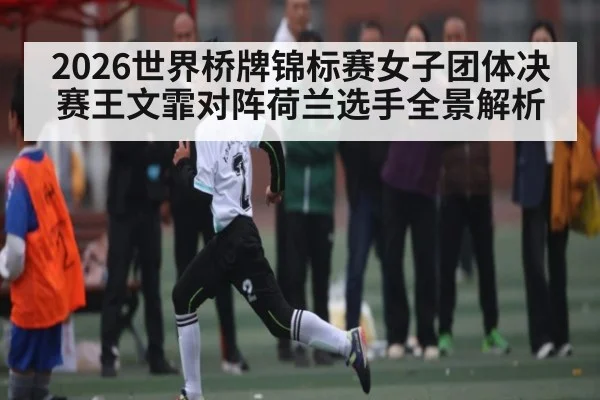 2026世界桥牌锦标赛女子团体决赛王文霏对阵荷兰选手全景解析