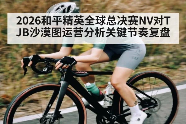 2026和平精英全球总决赛NV对TJB沙漠图运营分析关键节奏复盘