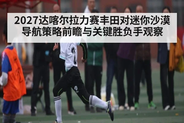 2027达喀尔拉力赛丰田对迷你沙漠导航策略前瞻与关键胜负手观察